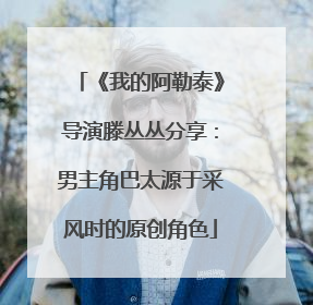 《我的阿勒泰》导演滕丛丛分享：男主角巴太源于采风时的原创角色