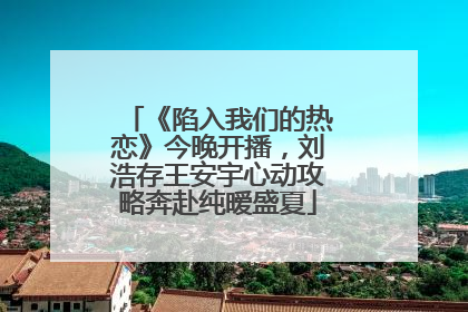 《陷入我们的热恋》今晚开播，刘浩存王安宇心动攻略奔赴纯暧盛夏