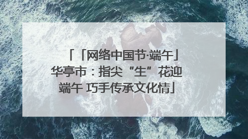 「网络中国节·端午」华亭市：指尖“生”花迎端午 巧手传承文化情