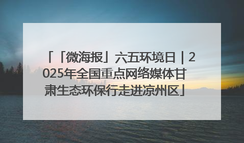 「微海报」六五环境日｜2025年全国重点网络媒体甘肃生态环保行走进凉州区