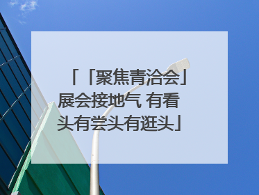 「聚焦青洽会」展会接地气 有看头有尝头有逛头