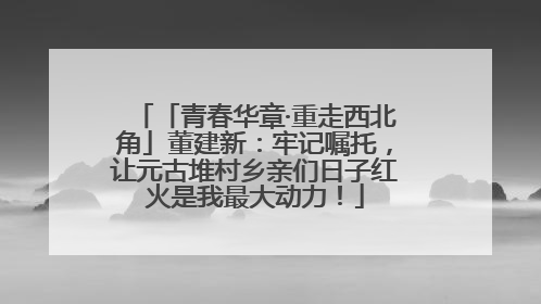 「青春华章·重走西北角」董建新：牢记嘱托，让元古堆村乡亲们日子红火是我最大动力！