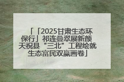 「2025甘肃生态环保行」祁连叠翠展新颜 天祝县“三北”工程绘就生态富民双赢画卷