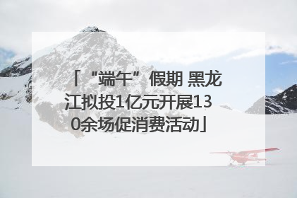 “端午”假期 黑龙江拟投1亿元开展130余场促消费活动