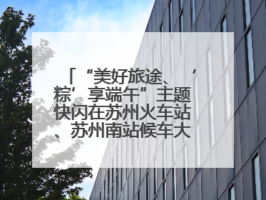 “美好旅途、‘粽’享端午”主题快闪在苏州火车站、苏州南站候车大厅上演