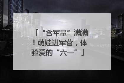 “含军量”满满！萌娃进军营，体验爱的“六一”