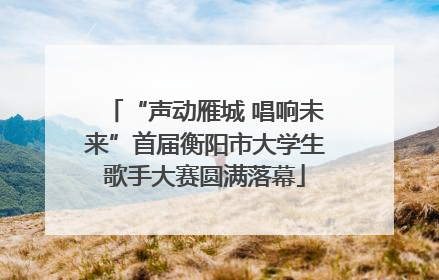 “声动雁城 唱响未来”首届衡阳市大学生歌手大赛圆满落幕