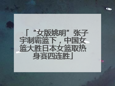 “女版姚明”张子宇制霸篮下，中国女篮大胜日本女篮取热身赛四连胜
