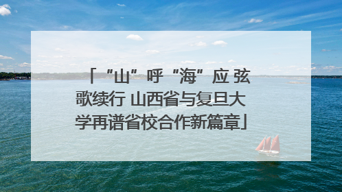 “山”呼“海”应 弦歌续行 山西省与复旦大学再谱省校合作新篇章