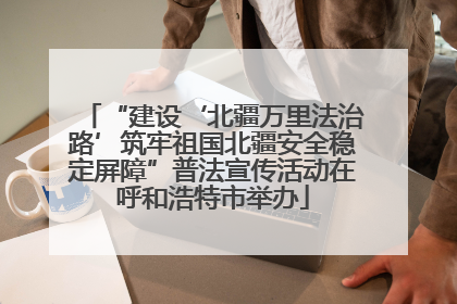 “建设‘北疆万里法治路’筑牢祖国北疆安全稳定屏障”普法宣传活动在呼和浩特市举办