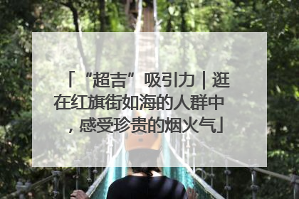 “超吉”吸引力｜逛在红旗街如海的人群中，感受珍贵的烟火气
