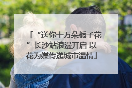 “送你十万朵栀子花”长沙站浪漫开启 以花为媒传递城市温情