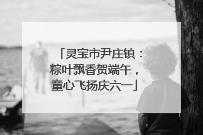 灵宝市尹庄镇：粽叶飘香贺端午，童心飞扬庆六一