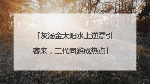 灰汤金太阳水上逆漂引客来，三代同游成热点
