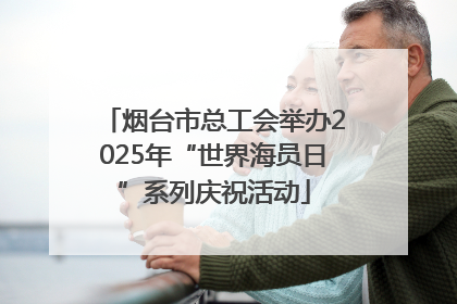 烟台市总工会举办2025年“世界海员日”系列庆祝活动