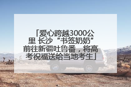 爱心跨越3000公里 长沙“书签奶奶”前往新疆吐鲁番，将高考祝福送给当地考生