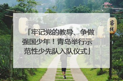 牢记党的教导、争做强国少年！青岛举行示范性少先队入队仪式