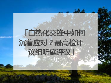 白热化交锋中如何沉着应对？最高检评议组听庭评议