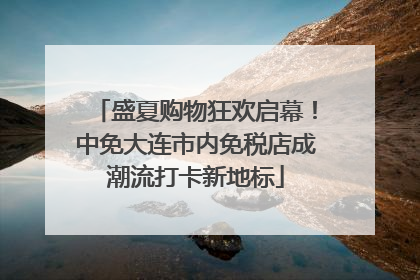 盛夏购物狂欢启幕！中免大连市内免税店成潮流打卡新地标