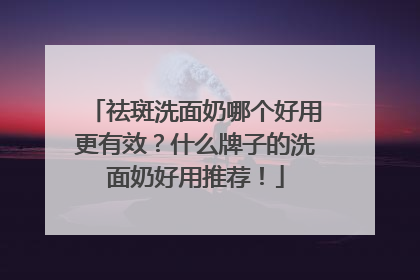 祛斑洗面奶哪个好用更有效？什么牌子的洗面奶好用推荐！