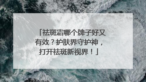 祛斑霜哪个牌子好又有效？护肤界守护神，打开祛斑新视界！