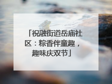 祝融街道岳庙社区：粽香伴童趣，趣味庆双节