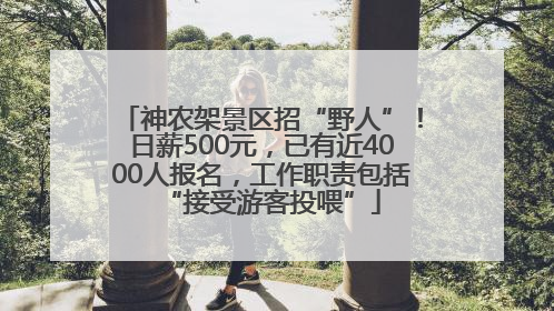 神农架景区招“野人”！日薪500元，已有近4000人报名，工作职责包括“接受游客投喂”