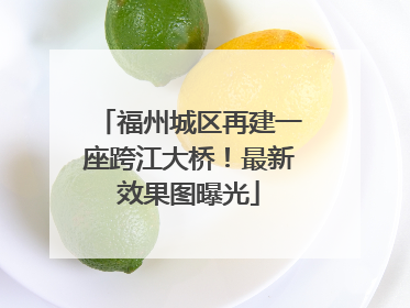 福州城区再建一座跨江大桥！最新效果图曝光