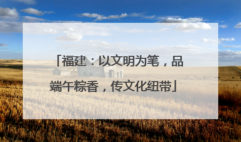 福建：以文明为笔，品端午粽香，传文化纽带