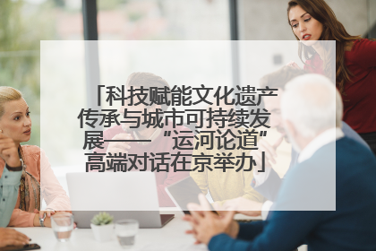 科技赋能文化遗产传承与城市可持续发展——“运河论道”高端对话在京举办