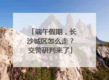端午假期，长沙城区怎么走？交警研判来了