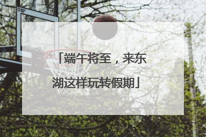 端午将至，来东湖这样玩转假期