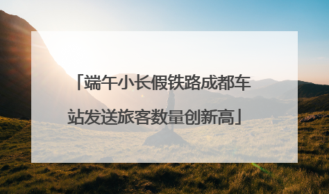 端午小长假铁路成都车站发送旅客数量创新高