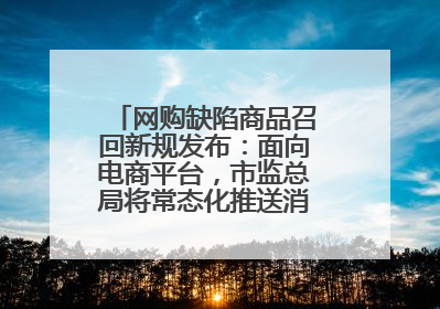 网购缺陷商品召回新规发布：面向电商平台，市监总局将常态化推送消费品召回信息