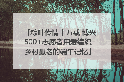 粽叶传情十五载 博兴500+志愿者用爱编织乡村孤老的端午记忆