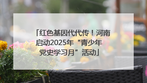 红色基因代代传！河南启动2025年“青少年党史学习月”活动