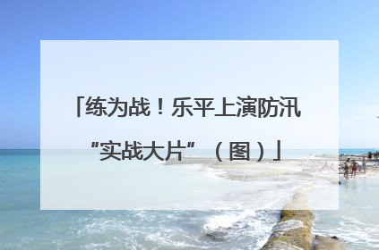 练为战！乐平上演防汛 “实战大片”（图）