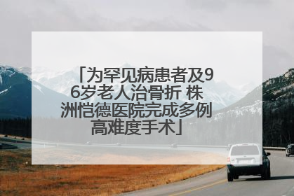 为罕见病患者及96岁老人治骨折 株洲恺德医院完成多例高难度手术