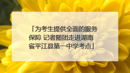 为考生提供全面的服务保障 记者随团走进湖南省平江县第一中学考点