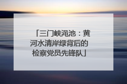 三门峡渑池：黄河水清岸绿背后的检察党员先锋队