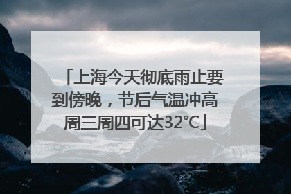 上海今天彻底雨止要到傍晚，节后气温冲高周三周四可达32℃