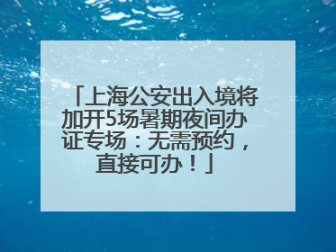 上海公安出入境将加开5场暑期夜间办证专场：无需预约，直接可办！