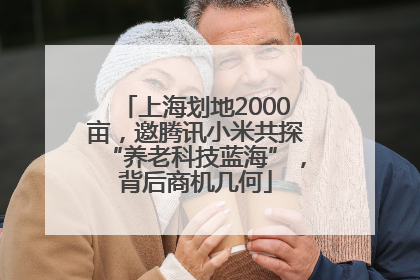 上海划地2000亩，邀腾讯小米共探“养老科技蓝海”，背后商机几何