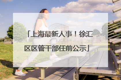 上海最新人事！徐汇区区管干部任前公示