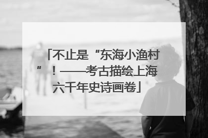 不止是“东海小渔村”！——考古描绘上海六千年史诗画卷