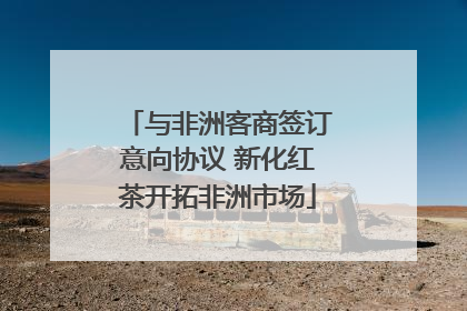 与非洲客商签订意向协议 新化红茶开拓非洲市场