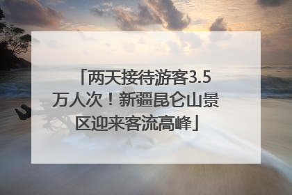 两天接待游客3.5万人次！新疆昆仑山景区迎来客流高峰