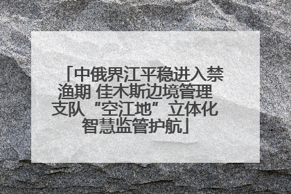 中俄界江平稳进入禁渔期 佳木斯边境管理支队“空江地”立体化智慧监管护航
