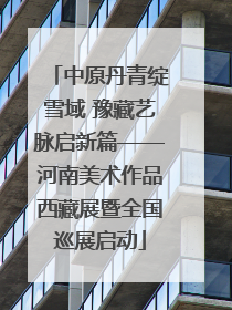 中原丹青绽雪域 豫藏艺脉启新篇——河南美术作品西藏展暨全国巡展启动