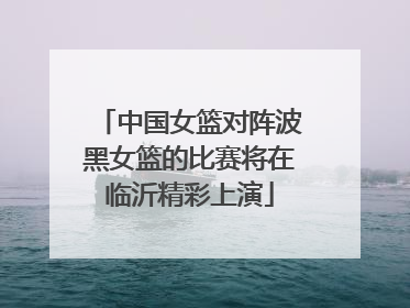中国女篮对阵波黑女篮的比赛将在临沂精彩上演